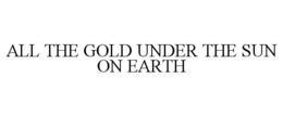 ALL THE GOLD UNDER THE SUN ON EARTH trademark