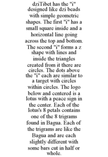 DZITIBET HAS THE "I" DESIGNED LIKE DZI BEADS WITH SIMPLE GEOMETRIC SHAPES. THE FIRST "I" HAS A SMALL SQUARE INSIDE AND A HORIZONTAL LINE GOING ACROSS THE TOP AND BOTTOM. THE SECOND "I" FORMS A Z SHAPE WITH LINES AND INSIDE THE TRIANGLES CREATED FROM IT THERE ARE CIRCLES. THE DOTS ABOVE THE "I" EACH ARE SIMILAR TO A TARGET WITH CIRCLES WITHIN CIRCLES. THE LOGO BELOW AND CENTERED IS A LOTUS WITH A PEACE SIGN IN THE CENTER. EACH OF THE LOTUS'S 8 PETALS CONTAINS ONE OF THE 8 TRIGRAMS FOUND IN BAGUA. EACH OF THE TRIGRAMS ARE LIKE THE BAGUA AND ARE EACH SLIGHTLY DIFFERENT WITH SOME BARS CUT IN HALF OR WHOLE. trademark