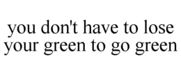YOU DON'T HAVE TO LOSE YOUR GREEN TO GO GREEN trademark