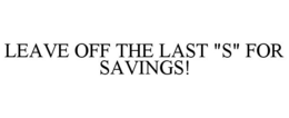 LEAVE OFF THE LAST "S" FOR SAVINGS! trademark