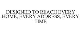 DESIGNED TO REACH EVERY HOME, EVERY ADDRESS, EVERY TIME trademark