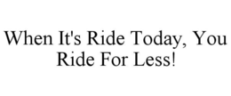 WHEN IT'S RIDE TODAY, YOU RIDE FOR LESS! trademark