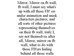 MIRROR, MIRROR ON FB WALL, FB WALL, I MUST SAY WHAT'S UP WITH ALL THOSE FB' ERS UNDER ANIMATION AND MASK CHARACTERS PICTURES, AND ALL SORTS OF OTHER PICTURES REPRESENTING THEMSELVES ON THEIR FB WALL, TRULY I, SAY NOT THEMSELVES AFTER ALL, MIRROR, MIRROR ON FB WALL, WHAT TO DO WITH THOSE FB'ERS HIDING BEHIND ALL THOSE WALLS trademark