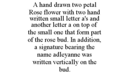 A HAND DRAWN TWO PETAL ROSE FLOWER WITH TWO HAND WRITTEN SMALL LETTER A'S AND ANOTHER LETTER A ON TOP OF THE SMALL ONE THAT FORM PART OF THE ROSE BUD. IN ADDITION, A SIGNATURE BEARING THE NAME ADLEYANNE WAS WRITTEN VERTICALLY ON THE BUD. trademark