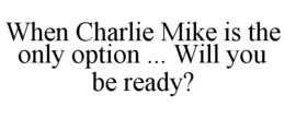 WHEN CHARLIE MIKE IS THE ONLY OPTION ... WILL YOU BE READY? trademark