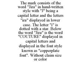 THE MARK CONSISTS OF THE WORD "JIRA" IN HAND-WRITTEN STYLE WITH "J" BEING A CAPITAL LETTER AND THE LETTERS "IRA" DISPLAYED IN LOWER CASE. THE LETTER "I" IS DOTTED WITH A STAR. BELOW THE WORD "JIRA" IS THE WORD "COUTURE" DISPLAYED IN CAPITAL LETTERS AND DISPLAYED IN THE FONT STYLE KNOWN AS "COPPERPLATE FONT". WITHOUT CLAIM SIZE OR COLOR trademark