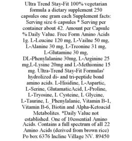 ULTRA TREND STAY-FIT 100% VEGETARIAN FORMULA A DIETARY SUPPLEMENT 250 CAPSULES ONE GRAM EACH SUPPLEMENT FACTS: SERVING SIZE 6 CAPSULES * SERVING PER CONTAINER ABOUT 42. AMOUNT PER CAPSULE % DAILY VALUE. FREE FORM AMINO ACIDS 1G. L-LEUCINE 120 MG, L-VAILNE 50 MG, L-ALANINE 30 MG, L-TREONINE 31 MG, L-GLUTAMINE 30 MG, DL-PHENYLALANINE 30MG, L-ARGININE 25 MG,L-LYSINE 20MG AND L-METHIONINE 15 MG. ULTRA-TREND STAY-FIT FORMULAS' HYDROLIZED DI- AND TRI-PEPTIDE BOND AMINO ACIDS. L-HISIDINE, L-ASPARTIC, L-SERINE, GLUTAMATICACID, L-PROLINE, L-TRYOSINE, L CYSTEINE, L GLYCINE, L-TAURINE, L_PHENYLALANIE, VITAMIN B-1, VITAMIN B-6, BIOTIN AND ALPHA-KETOACID METABOLITES. *DAILY VALUE NOT ESTABLISHED. ONE OF 10ESSENTIAL AMINO ACIDS. CONTAINS A FULL SPECTRUM OF ALL 22 AMINO ACIDS (DERIVED FROM BROWN RICE) PO BOX 6376 INCLINE VILLAGE NV. 89450 trademark