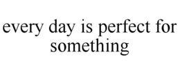 EVERY DAY IS PERFECT FOR SOMETHING trademark