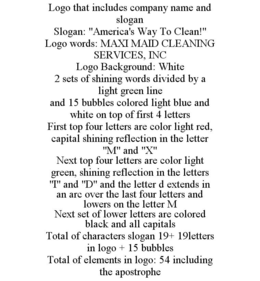 LOGO THAT INCLUDES COMPANY NAME AND SLOGAN SLOGAN: "AMERICA'S WAY TO CLEAN!" LOGO WORDS: MAXI MAID CLEANING SERVICES, INC LOGO BACKGROUND: WHITE 2 SETS OF SHINING WORDS DIVIDED BY A LIGHT GREEN LINE AND 15 BUBBLES COLORED LIGHT BLUE AND WHITE ON TOP OF FIRST 4 LETTERS FIRST TOP FOUR LETTERS ARE COLOR LIGHT RED, CAPITAL SHINING REFLECTION IN THE LETTER "M" AND "X" NEXT TOP FOUR LETTERS ARE COLOR LIGHT GREEN, SHINING REFLECTION IN THE LETTERS "I" AND "D" AND THE LETTER D EXTENDS IN AN ARC OVER THE LAST FOUR LETTERS AND LOWERS ON THE LETTER M NEXT SET OF LOWER LETTERS ARE COLORED BLACK AND ALL CAPITALS TOTAL OF CHARACTERS SLOGAN 19+ 19LETTERS IN LOGO + 15 BUBBLES TOTAL OF ELEMENTS IN LOGO: 54 INCLUDING THE APOSTROPHE trademark