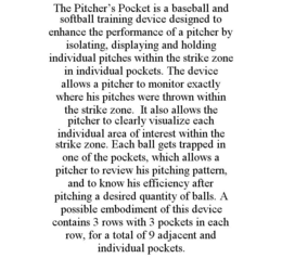 THE PITCHER'S POCKET IS A BASEBALL AND SOFTBALL TRAINING DEVICE DESIGNED TO ENHANCE THE PERFORMANCE OF A PITCHER BY ISOLATING, DISPLAYING AND HOLDING INDIVIDUAL PITCHES WITHIN THE STRIKE ZONE IN INDIVIDUAL POCKETS. THE DEVICE ALLOWS A PITCHER TO MONITOR EXACTLY WHERE HIS PITCHES WERE THROWN WITHIN THE STRIKE ZONE. IT ALSO ALLOWS THE PITCHER TO CLEARLY VISUALIZE EACH INDIVIDUAL AREA OF INTEREST WITHIN THE STRIKE ZONE. EACH BALL GETS TRAPPED IN ONE OF THE POCKETS, WHICH ALLOWS A PITCHER TO REVIEW HIS PITCHING PATTERN, AND TO KNOW HIS EFFICIENCY AFTER PITCHING A DESIRED QUANTITY OF BALLS. A POSSIBLE EMBODIMENT OF THIS DEVICE CONTAINS 3 ROWS WITH 3 POCKETS IN EACH ROW, FOR A TOTAL OF 9 ADJACENT AND INDIVIDUAL POCKETS. trademark