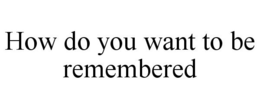 HOW DO YOU WANT TO BE REMEMBERED trademark
