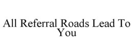 ALL REFERRAL ROADS LEAD TO YOU trademark