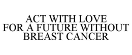 ACT WITH LOVE FOR A FUTURE WITHOUT BREAST CANCER trademark