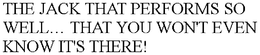 THE JACK THAT PERFORMS SO WELL THAT YOU WON'T EVEN KNOW IT'S THERE! trademark