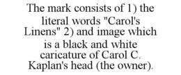 THE MARK CONSISTS OF 1) THE LITERAL WORDS "CAROL'S LINENS" 2) AND IMAGE WHICH IS A BLACK AND WHITE CARICATURE OF CAROL C. KAPLAN'S HEAD (THE OWNER). trademark