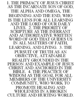 1. THE PRIMACY OF JESUS CHRIST AS THE INCARNATE SON OF GOD, THE ALPHA AND OMEGA, THE BEGINNING AND THE END, WHO IS THE LENS FOR ALL LEARNING AND THE LORD OF OUR DAILY LIVES. 2. THE PRIORITY OF SCRIPTURE AS THE INERRANT AND AUTHORITATIVE WRITTEN WORD OF GOD THAT GUIDES US IN ALL MATTERS OF FAITH, LEARNING, AND LIVING. 3. THE PURSUIT OF TRUTH AS AN OBJECTIVE, ATTAINABLE REALITY GROUNDED IN THE PERSON AND EXAMPLE OF JESUS CHRIST AND ANCHORED IN THE BIBLE. 4. THE PRACTICE OF WISDOM AS THE GOAL FOR ALL MEMBERS OF THE UNIVERSITY COMMUNITY, WHO WORK TO PROMOTE HEALING AND WHOLENESS IN A BROKEN CULTURE AND HURTING WORLD. trademark