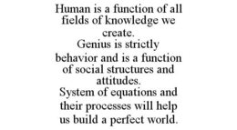 HUMAN IS A FUNCTION OF ALL FIELDS OF KNOWLEDGE WE CREATE. GENIUS IS STRICTLY BEHAVIOR AND IS A FUNCTION OF SOCIAL STRUCTURES AND ATTITUDES. SYSTEM OF EQUATIONS AND THEIR PROCESSES WILL HELP US BUILD A PERFECT WORLD. trademark