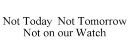 NOT TODAY NOT TOMORROW NOT ON OUR WATCH trademark