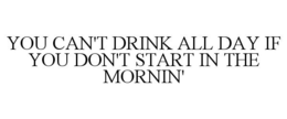 YOU CAN'T DRINK ALL DAY IF YOU DON'T START IN THE MORNIN' trademark