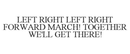 LEFT RIGHT LEFT RIGHT FORWARD MARCH! TOGETHER WE'LL GET THERE! trademark