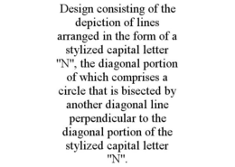 DESIGN CONSISTING OF THE DEPICTION OF LINES ARRANGED IN THE FORM OF A STYLIZED CAPITAL LETTER "N", THE DIAGONAL PORTION OF WHICH COMPRISES A CIRCLE THAT IS BISECTED BY ANOTHER DIAGONAL LINE PERPENDICULAR TO THE DIAGONAL PORTION OF THE STYLIZED CAPITAL LETTER "N". trademark