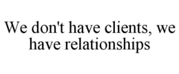 WE DON'T HAVE CLIENTS, WE HAVE RELATIONSHIPS trademark