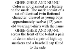 GHEE-GHEE AND NU-NU COLOR IS NOT CLAIMED AS A FEATURE ON THE MARK. THE MARK CONSIST OF A SET OF IDENTICAL TWIN FICTIONAL CHARACTER DRESSED AS YOUNG BOYS APPROXIMATELY TWELVE (12) YEARS OLD WEARING T-SHIRTS WITH THE NAME GHEE-GHEE AND NU-NU ACROSS THE FRONT OF THE T-SHIRT A PAIR OF DENIM SHORT A PAIR OF HIGH TOP SNEAKERS AND A BASEBALL CAP TILTED TO THE SIDE trademark