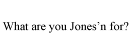 WHAT ARE YOU JONES'N FOR? trademark
