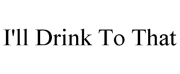 I'LL DRINK TO THAT trademark