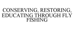 CONSERVING, RESTORING, EDUCATING THROUGH FLY FISHING trademark