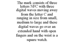 THE MARK CONSISTS OF THREE LETTERS NFC WITH THREE DIGITAL WAVES MOVING AWAY FROM THE LETTER C AND RANGING IN SIZE FROM SMALL, MEDIUM TO LARGE AND THESE DIGITAL WAVES GO OVER AN EXTENDED HAND WITH OPEN FINGERS AND ON THE WRIST IS A SQUARE WATCH. trademark