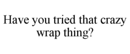HAVE YOU TRIED THAT CRAZY WRAP THING? trademark