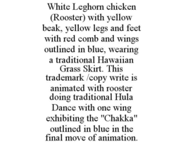 WHITE LEGHORN CHICKEN (ROOSTER) WITH YELLOW BEAK, YELLOW LEGS AND FEET WITH RED COMB AND WINGS OUTLINED IN BLUE, WEARING A TRADITIONAL HAWAIIAN GRASS SKIRT. THIS TRADEMARK /COPY WRITE IS ANIMATED WITH ROOSTER DOING TRADITIONAL HULA DANCE WITH ONE WING EXHIBITING THE "CHAKKA" OUTLINED IN BLUE IN THE FINAL MOVE OF ANIMATION. trademark