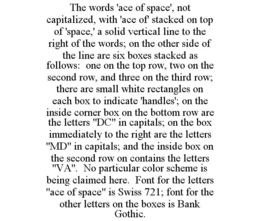 THE WORDS 'ACE OF SPACE', NOT CAPITALIZED, WITH 'ACE OF' STACKED ON TOP OF 'SPACE,' A SOLID VERTICAL LINE TO THE RIGHT OF THE WORDS; ON THE OTHER SIDE OF THE LINE ARE SIX BOXES STACKED AS FOLLOWS: ONE ON THE TOP ROW, TWO ON THE SECOND ROW, AND THREE ON THE THIRD ROW; THERE ARE SMALL WHITE RECTANGLES ON EACH BOX TO INDICATE 'HANDLES'; ON THE INSIDE CORNER BOX ON THE BOTTOM ROW ARE THE LETTERS "DC" IN CAPITALS; ON THE BOX IMMEDIATELY TO THE RIGHT ARE THE LETTERS "MD" IN CAPITALS; AND THE INSIDE BOX ON THE SECOND ROW ON CONTAINS THE LETTERS "VA". NO PARTICULAR COLOR SCHEME IS BEING CLAIMED HERE. FONT FOR THE LETTERS "ACE OF SPACE" IS SWISS 721; FONT FOR THE OTHER LETTERS ON THE BOXES IS BANK GOTHIC. trademark