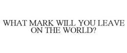 WHAT MARK WILL YOU LEAVE ON THE WORLD? trademark