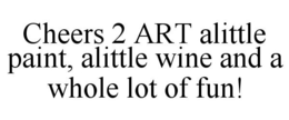 CHEERS 2 ART ALITTLE PAINT, ALITTLE WINE AND A WHOLE LOT OF FUN! trademark