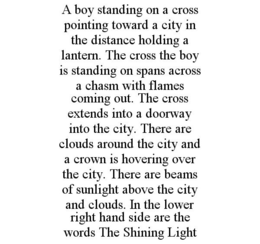 A BOY STANDING ON A CROSS POINTING TOWARD A CITY IN THE DISTANCE HOLDING A LANTERN. THE CROSS THE BOY IS STANDING ON SPANS ACROSS A CHASM WITH FLAMES COMING OUT. THE CROSS EXTENDS INTO A DOORWAY INTO THE CITY. THERE ARE CLOUDS AROUND THE CITY AND A CROWN IS HOVERING OVER THE CITY. THERE ARE BEAMS OF SUNLIGHT ABOVE THE CITY AND CLOUDS. IN THE LOWER RIGHT HAND SIDE ARE THE WORDS THE SHINING LIGHT trademark