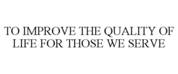 TO IMPROVE THE QUALITY OF LIFE FOR THOSE WE SERVE trademark