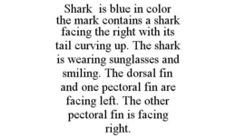 SHARK IS BLUE IN COLOR THE MARK CONTAINS A SHARK FACING THE RIGHT WITH ITS TAIL CURVING UP. THE SHARK IS WEARING SUNGLASSES AND SMILING. THE DORSAL FIN AND ONE PECTORAL FIN ARE FACING LEFT. THE OTHER PECTORAL FIN IS FACING RIGHT. trademark