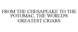 FROM THE CHESAPEAKE TO THE POTOMAC, THE WORLD'S GREATEST CIGARS trademark