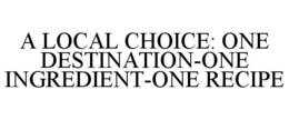 A LOCAL CHOICE: ONE DESTINATION-ONE INGREDIENT-ONE RECIPE trademark