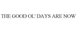 THE GOOD OL' DAYS ARE NOW trademark