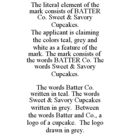 THE LITERAL ELEMENT OF THE MARK CONSISTS OF BATTER CO. SWEET & SAVORY CUPCAKES. THE APPLICANT IS CLAIMING THE COLORS TEAL, GREY AND WHITE AS A FEATURE OF THE MARK. THE MARK CONSISTS OF THE WORDS BATTER CO. THE WORDS SWEET & SAVORY CUPCAKES. THE WORDS BATTER CO. WRITTEN IN TEAL. THE WORDS SWEET & SAVORY CUPCAKES WRITTEN IN GREY. BETWEEN THE WORDS BATTER AND CO., A LOGO OF A CUPCAKE. THE LOGO DRAWN IN GREY. trademark