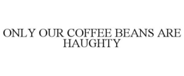 ONLY OUR COFFEE BEANS ARE HAUGHTY trademark