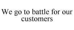 WE GO TO BATTLE FOR OUR CUSTOMERS trademark