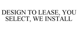 DESIGN TO LEASE, YOU SELECT, WE INSTALL trademark