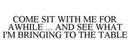 COME SIT WITH ME FOR AWHILE ... AND SEE WHAT I'M BRINGING TO THE TABLE trademark
