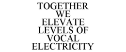 TOGETHER WE ELEVATE LEVELS OF VOCAL ELECTRICITY trademark