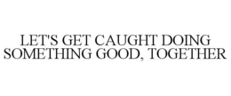 LET'S GET CAUGHT DOING SOMETHING GOOD, TOGETHER trademark