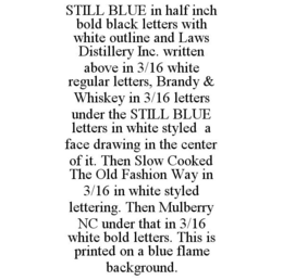 STILL BLUE IN HALF INCH BOLD BLACK LETTERS WITH WHITE OUTLINE AND LAWS DISTILLERY INC. WRITTEN ABOVE IN 3/16 WHITE REGULAR LETTERS, BRANDY & WHISKEY IN 3/16 LETTERS UNDER THE STILL BLUE LETTERS IN WHITE STYLED A FACE DRAWING IN THE CENTER OF IT. THEN SLOW COOKED THE OLD FASHION WAY IN 3/16 IN WHITE STYLED LETTERING. THEN MULBERRY NC UNDER THAT IN 3/16 WHITE BOLD LETTERS. THIS IS PRINTED ON A BLUE FLAME BACKGROUND. trademark